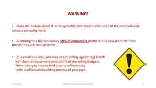 WARNING!
21/10/2020 CREATING A MILLION DOLLAR BRAND 2
• Make no mistake about it: a recognizable and loved brand is one of the most valuable
assets a company owns
• According to a Nielsen survey, 59% of consumers prefer to buy new products from
brands they are familiar with!
• As a small business, you may be competing against big brands
with devoted customers and unlimited marketing budgets.
That’s why you have to find ways to differentiate
–with a solid brand building process of your own.
 