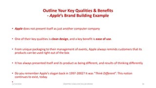 Outline Your Key Qualities & Benefits
- Apple’s Brand Building Example
• Apple does not present itself as just another computer company
• One of their key qualities is clean design, and a key benefit is ease of use.
• From unique packaging to their management of events, Apple always reminds customers that its
products can be used right out of the box
• It has always presented itself and its product as being different, and results of thinking differently
• Do you remember Apple’s slogan back in 1997-2002? It was “Think Different“. This notion
continues to exist, today.
•21/10/2020 CREATING A MILLION DOLLAR BRAND 20
 