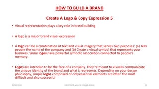 HOW TO BUILD A BRAND
Create A Logo & Copy Expression 5
• Visual representation plays a key role in brand building
• A logo is a major brand visual expression
• A logo can be a combination of text and visual imagery that serves two purposes: (a) Tells
people the name of the company and (b) Create a visual symbol that represents your
business. Some logos have powerful symbolic association connected to people's
memory.
• Logos are intended to be the face of a company. They're meant to visually communicate
the unique identity of the brand and what it represents. Depending on your design
philosophy, simple logos comprised of only essential elements are often the most
difficult and also successful
21/10/2020 CREATING A MILLION DOLLAR BRAND 21
 