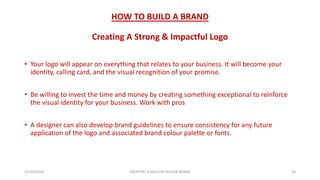 HOW TO BUILD A BRAND
Creating A Strong & Impactful Logo
• Your logo will appear on everything that relates to your business. It will become your
identity, calling card, and the visual recognition of your promise.
• Be willing to invest the time and money by creating something exceptional to reinforce
the visual identity for your business. Work with pros
• A designer can also develop brand guidelines to ensure consistency for any future
application of the logo and associated brand colour palette or fonts.
21/10/2020 CREATING A MILLION DOLLAR BRAND 24
 