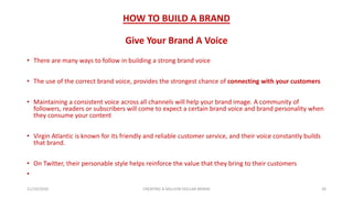 HOW TO BUILD A BRAND
Give Your Brand A Voice
• There are many ways to follow in building a strong brand voice
• The use of the correct brand voice, provides the strongest chance of connecting with your customers
• Maintaining a consistent voice across all channels will help your brand image. A community of
followers, readers or subscribers will come to expect a certain brand voice and brand personality when
they consume your content
• Virgin Atlantic is known for its friendly and reliable customer service, and their voice constantly builds
that brand.
• On Twitter, their personable style helps reinforce the value that they bring to their customers
•
21/10/2020 CREATING A MILLION DOLLAR BRAND 26
 
