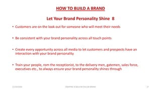 HOW TO BUILD A BRAND
Let Your Brand Personality Shine 8
• Customers are on the look out for someone who will meet their needs
• Be consistent with your brand personality across all touch points
• Create every opportunity across all media to let customers and prospects have an
interaction with your brand personality
• Train your people, rom the receptionist, to the delivery men, gatemen, sales force,
executives etc., to always ensure your brand personality shines through
21/10/2020 CREATING A MILLION DOLLAR BRAND 27
 