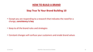 HOW TO BUILD A BRAND
Stay True To Your Brand Building 10
• Except you are responding to a research that indicates the need for a
change, consistency is key
• Keep to all the brand rules and strategies
• Constant changes will confuse your customers and erode brand values
21/10/2020 CREATING A MILLION DOLLAR BRAND 29
 