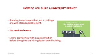 HOW DO YOU BUILD A UNIVERSITY BRAND?
• Branding is much more than just a cool logo
or a well-placed advertisement.
• You need to do more.
• Let me provide you with a quick definition
before diving into the nitty-gritty of brand building.
21/10/2020 CREATING A MILLION DOLLAR BRAND 3
 