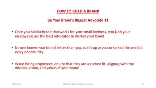 HOW TO BUILD A BRAND
Be Your Brand’s Biggest Advocate 11
• Once you build a brand that works for your small business, you (and your
employees) are the best advocates to market your brand
• No one knows your brand better than you, so it’s up to you to spread the word at
every opportunity!
• When hiring employees, ensure that they are a culture fit–aligning with the
mission, vision, and values of your brand
21/10/2020 CREATING A MILLION DOLLAR BRAND 32
 