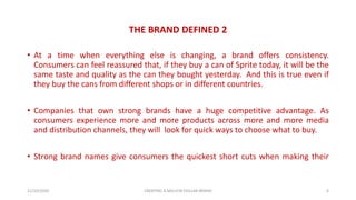 THE BRAND DEFINED 2
• At a time when everything else is changing, a brand offers consistency.
Consumers can feel reassured that, if they buy a can of Sprite today, it will be the
same taste and quality as the can they bought yesterday. And this is true even if
they buy the cans from different shops or in different countries.
• Companies that own strong brands have a huge competitive advantage. As
consumers experience more and more products across more and more media
and distribution channels, they will look for quick ways to choose what to buy.
• Strong brand names give consumers the quickest short cuts when making their
21/10/2020 CREATING A MILLION DOLLAR BRAND 6
 