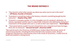 THE BRAND DEFINED 3
1. “Your brand is what other people say about you when you’re not in the room”
– Jeff Bezos, Founder of Amazon
2. “A product is something made in the factory; a brand is something bought by the
consumer.” - Stephen King, WPP
3. “A brand is a complex symbol. It is the intangible sum of a product’s attributes, its
history, reputation and the way it is advertised. A brand is also defined by consumers’
impressions of the people who use it, as well as their own experience” - David Ogilvy
4. “Even great talents couldn’t launch a brand from zero. A brand must have heritage;
there are no shortcuts.”- Bernard Arnault*, Chairman LVMH
*Bernard Arnault is the Chairman of LVMH (Louis Vuitton Moet Hennessy), owner of
several luxury brands, including the three that form the company name. Arnault
recognizes that because a brand exists only in the minds of consumers, it takes time to
build and establish a strong brand.
21/10/2020 CREATING A MILLION DOLLAR BRAND 7
 