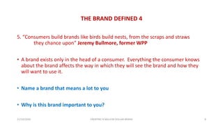 THE BRAND DEFINED 4
5. “Consumers build brands like birds build nests, from the scraps and straws
they chance upon” Jeremy Bullmore, former WPP
• A brand exists only in the head of a consumer. Everything the consumer knows
about the brand affects the way in which they will see the brand and how they
will want to use it.
• Name a brand that means a lot to you
• Why is this brand important to you?
21/10/2020 CREATING A MILLION DOLLAR BRAND 8
 