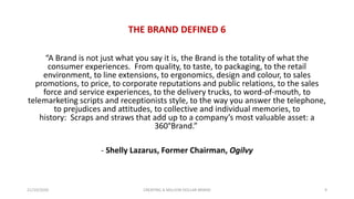 THE BRAND DEFINED 6
“A Brand is not just what you say it is, the Brand is the totality of what the
consumer experiences. From quality, to taste, to packaging, to the retail
environment, to line extensions, to ergonomics, design and colour, to sales
promotions, to price, to corporate reputations and public relations, to the sales
force and service experiences, to the delivery trucks, to word-of-mouth, to
telemarketing scripts and receptionists style, to the way you answer the telephone,
to prejudices and attitudes, to collective and individual memories, to
history: Scraps and straws that add up to a company’s most valuable asset: a
360°Brand.”
- Shelly Lazarus, Former Chairman, Ogilvy
21/10/2020 CREATING A MILLION DOLLAR BRAND 9
 