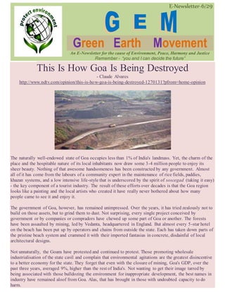 E-Newsletter-6/29
Green Earth Movement
An E-Newsletter for the cause of Environment, Peace, Harmony and Justice
Remember - “you and I can decide the future”
This Is How Goa Is Being Destroyed
- Claude Alvares
http://www.ndtv.com/opinion/this-is-how-goa-is-being-destroyed-1270131?pfrom=home-opinion
The naturally well-endowed state of Goa occupies less than 1% of India's landmass. Yet, the charm of the
place and the hospitable nature of its local inhabitants now draw some 3-4 million people to enjoy its
sheer beauty. Nothing of that awesome handsomeness has been constructed by any government. Almost
all of it has come from the labours of a community expert in the maintenance of rice fields, paddies,
khazan systems, and a low intensive life-style that is underscored by the spirit of soscegad (taking it easy)
- the key component of a tourist industry. The result of these efforts over decades is that the Goa region
looks like a painting and the local artists who created it have really never bothered about how many
people came to see it and enjoy it.
The government of Goa, however, has remained unimpressed. Over the years, it has tried zealously not to
build on those assets, but to grind them to dust. Not surprising, every single project conceived by
government or by companies or compradors have chewed up some part of Goa or another. The forests
have been assaulted by mining, led by Vedanta, headquartered in England. But almost every 5-star hotel
on the beach has been put up by operators and chains from outside the state. Each has taken down parts of
the pristine beach system and crammed it with their imported fantasias in concrete, disdainful of local
architectural designs.
Not unnaturally, the Goans have protested and continued to protest. Those promoting wholesale
industrialisation of the state cavil and complain that environmental agitations are the greatest disincentive
to a better economy for the state. They forget that even with the closure of mining, Goa's GDP, over the
past three years, averaged 9%, higher than the rest of India's. Not wanting to get their image tarred by
being associated with those bulldozing the environment for inappropriate development, the best names in
industry have remained aloof from Goa. Alas, that has brought in those with undoubted capacity to do
harm.
 