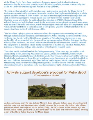 of the Thane Creek. Even these could soon disappear soon as high levels of toxins are
contaminating the waters and starving aquatic life of oxygen here, revealed a research by the
Salim Ali Centre for Ornithology and Natural History (SACON).
"In 2002, we had identified and located as many as 69 marine species in the Thane Creek. A
fresh survey carried out by our research team in 2016 has shockingly revealed that just 11 of the
species could be located in these waters. This means that the reproduction cycle of 58 fish and
crab species was damaged to such an extent that they have become extinct," said Goldin
Quadros, senior scientist in the wetlands ecology division at SACON. Quadros blamed the
colossal damage on high levels of arsenic in the waters due to dumping of untreated waste along
with industrial effluents and plastic, which reduce oxygen levels and raise the temperature, all of
which directly contribute to the elimination of fish species. Quadros further said that of the 11
species that have survived, only four are edible.
"We have been trying to generate awareness about the importance of conserving wetlands
through our clean creek movement since 11 years now. While studying the creek over the years,
we found that the clay soil bed that houses a variety of fish, plant and bird species is now
replaced by silt accumulated over the years from garbage dumping. This has destroyed the bio-
diversity here. Moreover, untreated waste water released into the creek over time has reduced
the oxygen level in the creek, which has hit the survival of marine life," said R P Athalye, vice-
principal of Bandodkar College and a member of the SACOM research team.
This crisis has hit the livelihood of the fishing community. "Nine years ago, we used to catch
around 10kg of fish, including Asian sea bass (jitada), small prawns (kardi), black prawns
(karpal), Hilsa herring (pala) and lobster (shewand). However, now, after hours in the water, we
barely find a kg of some of these. Karpal is no longer seen. Sometimes, we even find dead fish in
our nets. Pollution in the creek, right from Balkum to Kharegaon, has hit our business. I have
three fishing boats, two of which are gathering dust as the little we earn from the limited fish
stock is insufficient to pay labour cost," said Rajesh Kharker (47), a fisherman from the Vitawa
area.
Activists support developer’s proposal for Metro depot
HT correspondence, Mumbai
As the controversy over the plan to build Metro-3 depot at Aarey Colony rages on, environment
activists have now said the government should consider the proposal of a builder, who offered
part of his private land adjacent to the Aarey Colony, for the purpose. A few months ago, the
builder, Royal Palms (India) Pvt Ltd, had sent letters to the state and environmentalists, offering
a part of the Royal Palms township for Metro depot.
 