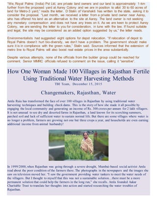 “We, Royal Palms (India) Pvt Ltd, are private land owners and our land is approximately 1-km
further from the proposed yard at Aarey Colony and we are in position to allot 30 to 60 acres of
land for Metro-3 yard,” reads the letter. D Stalin of Vanshakti has written to the state, asking it to
consider the proposal. “Last month, we received a letter from a private land owner near Aarey,
who has offered his land as an alternative to the site at Aarey. The land owner is not seeking
any monetary compensation and does not have any trees on it. As we are keen to protect Aarey
Colony, we are sending the letter to you for consideration, in tune with the law. If found suitable
and legal, the site may be considered as an added option suggested by us,” the letter reads.
Environmentalists had suggested eight options for depot relocation. “If relocation of depot to
Royal Palms doesn’t hurt bio-diversity, we don’t have a problem. The government should make
sure it is in compliance with the green rules,” Stalin said. Sources informed that the extension of
metro line to Royal Palms will also boost real estate prices in the area substantially.
Despite various attempts, none of the officials from the builder group could be reached for
comment. Senior MMRC officials refused to comment on the issue, calling it “sensitive”.
How One Woman Made 100 Villages in Rajasthan Fertile
Using Traditional Water Harvesting Methods
TBI Team, December 15, 2015
Changemakers, Rajasthan, Water
Amla Ruia has transformed the face of over 100 villages in Rajasthan by using traditional water
harvesting techniques and building check dams. This is the story of how she made it all possible by
engaging the local community and generating an income of Rs. 300 crores per annum for 2 lakh villagers.
It is not unusual to see dry and deserted farms in Rajasthan, a land known for its scorching summers,
parched soil and lack of sufficient water to sustain normal life. But there are some villages where water is
no longer a problem, farmers are growing not one but three crops a year, and households are even earning
additional income from animal husbandry!
In 1999/2000, when Rajasthan was going through a severe drought, Mumbai-based social activist Amla
read about the poor condition of the farmers there. The photographs in the newspapers and the images she
saw on television moved her. “I saw the government providing water tankers to meet the water needs of
the villagers. But I thought to myself that this was not a sustainable solution…there must be a more
permanent solution that could help the farmers in the long run,” she recalls. Amla founded Aakar
Charitable Trust to translate her thoughts into action and started researching the water troubles of
Rajasthan.
 