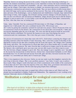 “Rajasthan farmers are among the poorest in the country. Using rain water harvesting technology to
alleviate the situation seemed like a good choice. It was important to involve the local community and
engage them to make our model more sustainable,” she says. Amla started her work by constructing check
dams near the villages. Check dams, also known as khadin, are structures that involve comparatively
small masonry constructions and extensive earthen bunds. They are most effective in hilly terrain where
the whole hill range can be used as catchment for the reservoir. They have all the advantages of the large
dams and none of the disadvantages, such as displacement and rehabilitation of people, huge underutilized
dead storage of water, water logging, risk of breach causing extensive damage to life and property, etc.
They are also cost effective. Her first project in Mandawar village showed great success and the farmers
managed to earn as much as Rs. 12 crore within a year with the help of two check dams constructedby
the Trust. After that, there was no looking back.
Today, Aakar Charitable Trust has constructed 200 check dams in 100 villages of Rajasthan, and
impacted over 2 lakh people who earn a combined income of Rs. 300 crore per year.
ACT works by getting the community on board for each and every project. Almost 40 percent of the cost
of construction is borne by the farmers. The construction of one check dam costs around Rs. 5 lakhs and
can increase depending upon the size of the dam. “We were sure that the projects would be successful
only if the farmers contributed. We involved the farmers at every step, from sharing the cost to
construction and even maintenance. This is how they get a sense of ownership,” she says.
The process of construction of a check dam starts with ACT’s field workers contacting the villagers and
spreading awareness about the benefits of water harvesting. Then, some time is spent on deciding on the
appropriate location for the dam after consulting with the locals and experts. The villagers then contribute
with money and effort. The construction of a check dam takes two to three months and it is usually ready
to be used by the next monsoon. The water from the dam is sufficient to irrigate crops for the entire year.
The farmers, who could barely grow one crop a year, are now able to grow even three crops in a year.
“For the first time, villagers managed to grow rabi. They also manage to grow vegetables now,” she adds.
As the income has increased due to better harvests, farmers have started animal husbandry as well. Many
households have 8 to 10 cattle head and income from milk, ghee and khoa. Increased income has often
provided 1 to 2 motorbikes per family and 4-5 tractors per village.
“There is less migration to the cities now. Earlier, no one was ready to get their daughters married to the
men living in these dry villages. That is not a problem anymore,” says Amla. It wasn’t easy to achieve
these results. Many villagers would often back out of their commitments in the middle of the construction
of check dams and ACT had to bear the majority of the costs. Many times, government intervention also
created hurdles in the operations. But the team kept going despite these challenges.
In the future, Amla and her team want to expand their efforts to other states as well. Much work has
already been accomplished in Madhya Pradesh and Maharashtra. The organisation is now working in the
backward Dantevada district of Chhattisgarh.
Meditation a catalyst for ecological conversion and
action
By Donna Mulhearn*
(The Good oil via CNUA) In light of the ecological crisis the world faces, meditation is
generally not rated high on the list of responses. But maybe it should be, writes Donna
Mulhearn.
 