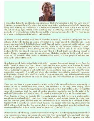 I remember distinctly, and fondly, experiencing a kind of awakening in the first days into my
journey as a contemplative Christian. As a young backpacker, somehow, wonderfully, I ended up
living and working as a volunteer at a Benedictine convent in a small town in the south of
Ireland assisting eight elderly nuns. Needing help maintaining beautiful gardens on large
grounds, my job was to tend to the flowers, cut the lavender, water, pull weeds. Free from having
to achieve certain productivity levels, I took my time.
In silence I slowly handled each stalk of lavender, admired it, breathed its fragrance, felt the
softness of its body; basked in a sense of wonder of its beauty and of the other flowers – each
unique and exquisite. I did this for hours each day and, in the evening, sat on the balcony, took
in a view which overlooked the harbour, watched the sun set into the ocean, and wept. It wasn’t
just a sunset; somehow it was a message of love for me. I felt part of it. I also felt as though,
perhaps for the first time, I could see. As a busy Gen X-er I had finally slowed down enough to
notice things; to experience awe, to pay attention. Christian meditation is the work of paying
attention, of presence. Also known as contemplative prayer, it is the prayer of stillness and
silence; the prayer of the heart.
Benedictine monk Father John Main (1926-1982) recovered this ancient form of prayer from the
early Christian monks, the desert fathers and mothers, who in turn were inspired by Jesus’
teachings on prayer in the Gospels. It is now practised by people from all walks of life all over the
world, including young people and children in schools. Australia has a large and active Christian
meditation community. I, myself, and others who nourish a contemplative spirituality through a
daily practice of meditation, testify to a shift in consciousness over time. This new consciousness
includes a deeper awareness of who we really are and our connection to the whole earth
community.
From this can flow a greater sensitivity to the needs of the other-than-human community, a
desire to live in communion with nature, not dominate it, to lively more simply, more
sustainably and to take action against policies and practices that degrade the earth. Through this
sense of connection, and the work of paying attention, meditation can be the catalyst for
ecological conversion and provide energy for ongoing, sustainable action for the environment.
Pope Francis, writing in Laudato Si, repeatedly makes the link between a contemplative
consciousness and ecological conversion. “Inner peace is closely related to care for ecology and
for the common good because, lived out authentically, it is reflected in a balanced lifestyle
together with a capacity for wonder which takes us to a deeper understanding of life. Nature is
filled with words of love, but how can we listen to them amid constant noise, interminable and
nerve-wracking distractions, or the cult of appearances?” (Laudato Si, 225).
Pope Francis and others say the environmental crisis is part of a wider spiritual crisis marked by
over-consumption, waste, narcissism, disconnection from the natural world and each other and
that a contemplation spirituality would be a helpful antidote. More than 30 years ago, John
 
