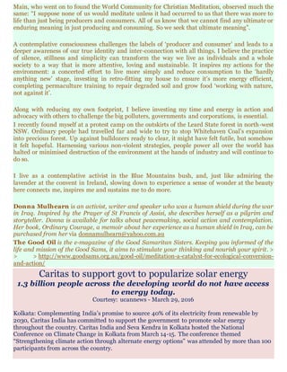 Main, who went on to found the World Community for Christian Meditation, observed much the
same: “I suppose none of us would meditate unless it had occurred to us that there was more to
life than just being producers and consumers. All of us know that we cannot find any ultimate or
enduring meaning in just producing and consuming. So we seek that ultimate meaning”.
A contemplative consciousness challenges the labels of ‘producer and consumer’ and leads to a
deeper awareness of our true identity and inter-connection with all things. I believe the practice
of silence, stillness and simplicity can transform the way we live as individuals and a whole
society to a way that is more attentive, loving and sustainable. It inspires my actions for the
environment: a concerted effort to live more simply and reduce consumption to the ‘hardly
anything new’ stage, investing in retro-fitting my house to ensure it’s more energy efficient,
completing permaculture training to repair degraded soil and grow food ‘working with nature,
not against it’.
Along with reducing my own footprint, I believe investing my time and energy in action and
advocacy with others to challenge the big polluters, governments and corporations, is essential.
I recently found myself at a protest camp on the outskirts of the Leard State forest in north-west
NSW. Ordinary people had travelled far and wide to try to stop Whitehaven Coal’s expansion
into precious forest. Up against bulldozers ready to clear, it might have felt futile, but somehow
it felt hopeful. Harnessing various non-violent strategies, people power all over the world has
halted or minimised destruction of the environment at the hands of industry and will continue to
do so.
I live as a contemplative activist in the Blue Mountains bush, and, just like admiring the
lavender at the convent in Ireland, slowing down to experience a sense of wonder at the beauty
here connects me, inspires me and sustains me to do more.
Donna Mulhearn is an activist, writer and speaker who was a human shield during the war
in Iraq. Inspired by the Prayer of St Francis of Assisi, she describes herself as a pilgrim and
storyteller. Donna is available for talks about peacemaking, social action and contemplation.
Her book, Ordinary Courage, a memoir about her experience as a human shield in Iraq, can be
purchased from her via donnamulhearn@yahoo.com.au
The Good Oil is the e-magazine of the Good Samaritan Sisters. Keeping you informed of the
life and mission of the Good Sams, it aims to stimulate your thinking and nourish your spirit. >
> > http://www.goodsams.org.au/good-oil/meditation-a-catalyst-for-ecological-conversion-
and-action/
Caritas to support govt to popularize solar energy
1.3 billion people across the developing world do not have access
to energy today.
Courtesy: ucannews - March 29, 2016
Kolkata: Complementing India’s promise to source 40% of its electricity from renewable by
2030, Caritas India has committed to support the government to promote solar energy
throughout the country. Caritas India and Seva Kendra in Kolkata hosted the National
Conference on Climate Change in Kolkata from March 14-15. The conference themed
“Strengthening climate action through alternate energy options” was attended by more than 100
participants from across the country.
 
