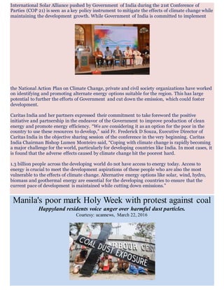 International Solar Alliance pushed by Government of India during the 21st Conference of
Parties (COP 21) is seen as a key policy instrument to mitigate the effects of climate change while
maintaining the development growth. While Government of India is committed to implement
the National Action Plan on Climate Change, private and civil society organizations have worked
on identifying and promoting alternate energy options suitable for the region. This has large
potential to further the efforts of Government and cut down the emission, which could foster
development.
Caritas India and her partners expressed their commitment to take foreword the positive
initiative and partnership in the endeavor of the Government to improve production of clean
energy and promote energy efficiency. “We are considering it as an option for the poor in the
country to use these resources to develop,” said Fr. Frederick D Souza, Executive Director of
Caritas India in the objective sharing session of the conference in the very beginning. Caritas
India Chairman Bishop Lumen Monteiro said, “Coping with climate change is rapidly becoming
a major challenge for the world, particularly for developing countries like India. In most cases, it
is found that the adverse effects caused by climate change hit the poorest hard.
1.3 billion people across the developing world do not have access to energy today. Access to
energy is crucial to meet the development aspirations of these people who are also the most
vulnerable to the effects of climate change. Alternative energy options like solar, wind, hydro,
biomass and geothermal energy are essential for the developing countries to ensure that the
current pace of development is maintained while cutting down emissions.”
Manila's poor mark Holy Week with protest against coal
Happyland residents voice anger over harmful dust particles.
Courtesy: ucannews, March 22, 2016
 