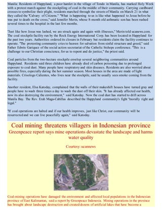 Manila: Residents of Happyland, a poor hamlet in the village of Tondo in Manila, has marked Holy Week
with a protest march against the stockpiling of coal in the middle of their community. Carrying cardboard
crosses to symbolize their plight, residents marched through the streets of Manila on March 21 in what
they called the "Calvary of Citizens." "What is happening to us is like what happened to Jesus before he
was put to death on the cross," said Jennifer Merin, whose 8-month old asthmatic son has been rushed
several times to the hospital in the last few months.
"Just like how Jesus was lashed, we are struck again and again with illnesses," Merin told ucanews.com.
The coal stockpile facility run by the Rock Energy International Corp. has been located in Happyland for
the past two years. Authorities ordered its closure in February but residents claim the facility continues to
operate. "The protesting community cries to heaven for salvation from sinful structure and greed," said
Father Edwin Gariquez of the social action secretariat of the Catholic bishops conference. "This is a
challenge to our Christian conscience, for us to repent and do justice," the priest said.
Coal particles from the two-hectare stockpile envelop several neighboring communities around
Happyland. Residents said three children have already died of carbon poisoning due to prolonged
exposure to coal dust. Many people have respiratory and skin diseases. Residents are also worried about
possible fires, especially during the hot summer season. Most houses in the area are made of light
materials. Crisologo Calientes, who lives near the stockpile, said he usually sees smoke coming from the
facility.
Another resident, Elsa Katoday, complained that the walls of their makeshift houses have turned gray and
people have to wash three times a day to wash the dust off their skin. "It has already affected our health,
now its also destroying the environment," said Katoday. Now the coal dust has started to drift across
Manila Bay. The Rev. Erah Maga-Cabillas described the Happyland community's fight "morally right and
legal."
"If coal operations are halted and if our health improves, just like Christ, our community will be
resurrectedand we can live peacefully again," said Katoday.
Coal mining threatens villagers in Indonesian province
Greenpeace report says mine operations devastate the landscape and harms
water quality
Courtesy: ucannews
Coal-mining operations have damaged the environment and affected local populations in the Indonesian
province of East Kalimantan, said a report by Greenpeace Indonesia. Mining operations in the province
has brought about landscape destruction and created dozens of artificial lakes that have become a
 