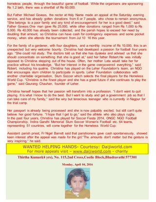 homeless people, through the beautiful game of football. While the organisers are sponsoring
Rs 1.2 lakh, there was a shortfall of Rs 60,000.
But Father Michael Goveas, the rector at Holy Name made an appeal at the Saturday evening
service, and has already gotten donations from 6 or 7 people, who chose to remain anonymous.
“She belongs to a poor family and any kind of encouragement for her is a good deed,“ said
Father Goveas.One man gave Rs 25,000, while other donations ranged from Rs 1,000 to Rs
5,000. Rs 40,000 has already been collected, and the parish hopes to exceed her need by
doubling that amount, so Christina can have cash for contingency expenses and some pocket
money, when she attends the tournament from Jul 10 16 this year.
For the family of a gardener, with four daughters, and a monthly income of Rs 10,000, this is an
unexpected but very welcome bounty. Christina had developed a passion for football four years
ago. “She could not study. The doctors told us that she has dyslexia and advised us that she
should concentrate on something that she is good at,“ said her father Robert.He was initially
opposed to Christina stepping out of the house. Often, her mother Lata would take her for
practice without his knowledge. “But her interest in the game overpowered everything,“ said
Robert, including his qualms. Christina has played on the Leher Foundation's team, an NGO
that encourages slum children to participate in sports. Leher Foundation collaborates with
another charitable organisation, Slum Soccer which selects the final players for the Homeless
World Cup. “Christina is the finest player and she has a great future if she continues to play the
game,“ said Gaurang Chauhan, founder of Leher.
Christina herself hopes that her passion will transform into a profession. “I don't want to quit
playing. It is what I know to do the best. But I want to study and get a government job so that I
can take care of my family,“ said the wiry but tenacious teenager who is currently in Nagpur for
the trial camp.
Her passport is already being processed and she is now palpably excited, but still can't quite
believe her good fortune. “I hope that I get to go,“ said the athlete who also plays rugby.
In the past four years, Christina has played for Soccer Fiesta 2014, ONGC NGO Football
Championship, Indira Gandhi Memorial Slum Soccer Women's Football etc. 64 teams,
representing 51 countries, will come together for the Homeless World Cup.
Assistant parish priest, Fr Nigel Barrett said that parishioners gave cash spontaneously, showed
keen interest after the appeal was made for the girl.“The amounts don't matter but the gesture is
very inspiring,“ he said.
WANTED HELPING HANDS- Courtesy: Daijiworld.com
For more appeals visit – www.daijiworld.com - charity
Thirtha Kumari(4 yrs), No. 115,2nd Cross,Coolie Block,Bhadravathi 577301
Monday, April 04, 2016
 
