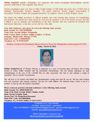 Thirtha Kumari(4 yrs),D/o Manjunatha, was diagnosed with tracheo-oesophageal fistula,subglottic stenoisis,
anorectal malformation with congenital heart disease.
Tracheo-oesophageal repair was done at Indira Gandhi Institute of child health and devise close of PDA done in
Sapthagiri Superspeciality Hospital, Bangalore. The patient underwent Anterior Sagittal Anorectoplasty in
Government Wenlock Hospital and Laryngotracheoplasty for subglottic stenosis in KMC Hospital, Attavar.
The patient had multiple procedures in different hospitals since birth incurring huge expenses for hospitalization
and treatment. The parents have spent around Rs seven lacs for treatment so far.As the parents are poor, they find
it difficult to pay for medicines and hospitalization of the child. Therefore, they have requested for donations from
kind hearted individuals so that they can save the life of the child.
Your kind remittances may please be sent to the following bank account:
Bank Account No.: 4837101000588
Name of the Account Holder: Manjunatha
Bank: Canara Bank, 1st Floor, Sudhai Complex, S J Road,
Janapura, Bhadravathi, Shimoga 577301.
Bank IFSC Code: CNRB0004837
Telephone No.: 91 87108 84597
Rubina Sartho(34),Palethady House,Pavoor Post,Via Manjeshwar,Kasargod-671323
Friday, March 18, 2016
Rubina Sartho(34),wife of Thomas D'Souza, is diagnosed as a case of recurrent giant cell tumour. She is being
treated in Father Muller Hospital with Inj denosumab chemotherapy. She has already undergone six such
chemotherapies at the cost of Rs 1,60,000 that too after concession. She had to also undergo a couple of
operations. She is a teacher by profession.
She will have to be treated with further four chemotherapies costing more than Rs one lac. She has other medical
tests and treatments with separate expenses. She has two small children. Her husband being a driver is not in a
position to cope up with the medical expenditure.
Please send your generous and kind remittances to her following bank account:
Bank Account No.: 40606101007453
Name of the Bank Account Holder: Rubina Sartho
Bank: Kerala Gramina Bank,
Pavoor Post, Via Manjeshwar,Kasargod
Bank IFSC Code: KLGB0040606
Telephone No.: 91 94472 86881, 91 94476 53073
Published by Fr Felix Rebello
c/o Infant Jesus Church, Jogeshwari
Mob. 9819688630, Email:frfelixrebello@gmail.com, gemenewsletter@gmail.com
website: www.stfrancisxavierpanvel.in
GEM E-Newsletter Facebook Link
http://www.facebook.com/gemenewsletter
 
