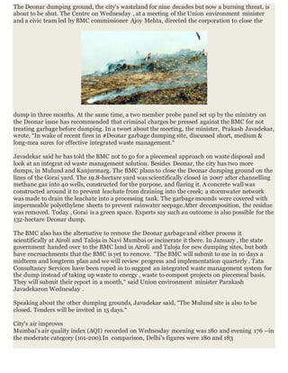 The Deonar dumping ground, the city's wasteland for nine decades but now a burning threat, is
about to be shut. The Centre on Wednesday , at a meeting of the Union environment minister
and a civic team led by BMC commissioner Ajoy Mehta, directed the corporation to close the
dump in three months. At the same time, a two member probe panel set up by the ministry on
the Deonar issue has recommended that criminal charges be pressed against the BMC for not
treating garbage before dumping. In a tweet about the meeting, the minister, Prakash Javadekar,
wrote, “In wake of recent fires in #Deonar garbage dumping site, discussed short, medium &
long-mea sures for effective integrated waste management.“
Javadekar said he has told the BMC not to go for a piecemeal approach on waste disposal and
look at an integrat ed waste management solution. Besides Deonar, the city has two more
dumps, in Mulund and Kanjurmarg. The BMC plans to close the Deonar dumping ground on the
lines of the Gorai yard. The 19.8-hectare yard was scientifically closed in 2007 after channelling
methane gas into 40 wells, constructed for the purpose, and flaring it. A concrete wall was
constructed around it to prevent leachate from draining into the creek; a stormwater network
was made to drain the leachate into a processing tank. The garbage mounds were covered with
impermeable polyethylene sheets to prevent rainwater seepage.After decomposition, the residue
was removed. Today , Gorai is a green space. Experts say such an outcome is also possible for the
132-hectare Deonar dump.
The BMC also has the alternative to remove the Deonar garbage and either process it
scientifically at Airoli and Taloja in Navi Mumbai or incinerate it there. In January , the state
government handed over to the BMC land in Airoli and Taloja for new dumping sites, but both
have encroachments that the BMC is yet to remove. “The BMC will submit to me in 10 days a
midterm and longterm plan and we will review progress and implementation quarterly . Tata
Consultancy Services have been roped in to suggest an integrated waste management system for
the dump instead of taking up waste to energy , waste to compost projects on piecemeal basis.
They will submit their report in a month,“ said Union environment minister Parakash
Javadekaron Wednesday .
Speaking about the other dumping grounds, Javadekar said, “The Mulund site is also to be
closed. Tenders will be invited in 15 days.“
City's air improves
Mumbai's air quality index (AQI) recorded on Wednesday morning was 180 and evening 176 --in
the moderate category (101-200).In comparison, Delhi's figures were 180 and 183
 