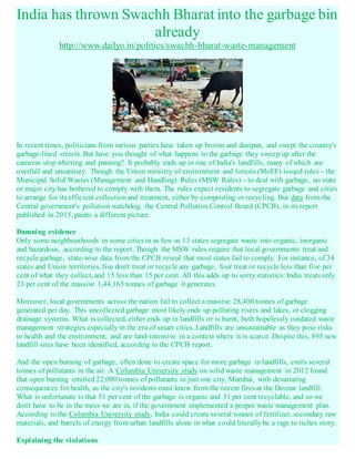 India has thrown Swachh Bharat into the garbage bin
already
http://www.dailyo.in/politics/swachh-bharat-waste-management
In recent times, politicians from various parties have taken up broom and dustpan, and swept the country's
garbage-lined streets. But have you thought of what happens to the garbage they sweep up after the
cameras stop whirring and panning? It probably ends up in one of India's landfills, many of which are
overfull and unsanitary. Though the Union ministry of environment and forests (MoEF) issued rules - the
Municipal Solid Wastes (Management and Handling) Rules (MSW Rules) - to deal with garbage, no state
or major city has bothered to comply with them. The rules expect residents to segregate garbage and cities
to arrange for its efficient collectionand treatment, either by composting or recycling. But data from the
Central government's pollution watchdog, the Central Pollution Control Board (CPCB), in its report
published in 2015, paints a different picture.
Damning evidence
Only some neighbourhoods in some cities in as few as 13 states segregate waste into organic, inorganic
and hazardous, according to the report. Though the MSW rules require that local governments treat and
recycle garbage, state-wise data from the CPCB reveal that most states fail to comply. For instance, of 34
states and Union territories, five don't treat or recycle any garbage, four treat or recycle less than five per
cent of what they collect, and 15 less than 15 per cent. All this adds up to sorry statistics: India treats only
23 per cent of the massive 1,44,165 tonnes of garbage it generates.
Moreover, local governments across the nation fail to collect a massive 28,400 tonnes of garbage
generated per day. This uncollected garbage most likely ends up polluting rivers and lakes, or clogging
drainage systems. What is collected, either ends up in landfills or is burnt, both hopelessly outdated waste
management strategies especially in the era of smart cities. Landfills are unsustainable as they pose risks
to health and the environment, and are land-intensive in a context where it is scarce. Despite this, 895 new
landfill sites have been identified, according to the CPCB report.
And the open burning of garbage, often done to create space for more garbage in landfills, emits several
tonnes of pollutants in the air. A Columbia University study on solid waste management in 2012 found
that open burning emitted 22,000 tonnes of pollutants in just one city, Mumbai, with devastating
consequences for health, as the city's residents must know from the recent fires at the Deonar landfill.
What is unfortunate is that 51 per cent of the garbage is organic and 31 per cent recyclable, and so we
don't have to be in the mess we are in, if the government implemented a proper waste management plan.
According to the Columbia University study, India could create several tonnes of fertilizer, secondary raw
materials, and barrels of energy from urban landfills alone in what could literally be a rags to riches story.
Explaining the violations
 