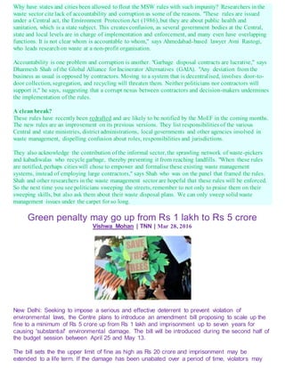 Why have states and cities been allowed to flout the MSW rules with such impunity? Researchers in the
waste sector cite lack of accountability and corruption as some of the reasons. "These rules are issued
under a Central act, the Environment ProtectionAct (1986), but they are about public health and
sanitation, which is a state subject. This creates confusion, as several government bodies at the Central,
state and local levels are in charge of implementation and enforcement, and many even have overlapping
functions. It is not clear whom is accountable to whom," says Ahmedabad-based lawyer Avni Rastogi,
who leads research on waste at a non-profit organisation.
Accountability is one problem and corruption is another. "Garbage disposal contracts are lucrative," says
Dharmesh Shah of the Global Alliance for Incinerator Alternatives (GAIA). "Any deviation from the
business as usual is opposed by contractors. Moving to a system that is decentralised, involves door-to-
door collection, segregation, and recycling will threaten them. Neither politicians nor contractors will
support it," he says, suggesting that a corrupt nexus between contractors and decision-makers undermines
the implementation of the rules.
A clean break?
These rules have recently been redrafted and are likely to be notified by the MoEF in the coming months.
The new rules are an improvement on its previous versions. They list responsibilities of the various
Central and state ministries, district administrations, local governments and other agencies involved in
waste management, dispelling confusion about roles, responsibilities and jurisdictions.
They also acknowledge the contribution of the informal sector, the sprawling network of waste-pickers
and kabadiwalas who recycle garbage, thereby preventing it from reaching landfills. "When these rules
are notified, perhaps cities will chose to empower and formalise these existing waste management
systems, instead of employing large contractors," says Shah who was on the panel that framed the rules.
Shah and other researchers in the waste management sector are hopeful that these rules will be enforced.
So the next time you see politicians sweeping the streets, remember to not only to praise them on their
sweeping skills, but also ask them about their waste disposal plans. We can only sweep solid waste
management issues under the carpet for so long.
Green penalty may go up from Rs 1 lakh to Rs 5 crore
Vishwa Mohan | TNN | Mar 28, 2016
New Delhi: Seeking to impose a serious and effective deterrent to prevent violation of
environmental laws, the Centre plans to introduce an amendment bill proposing to scale up the
fine to a minimum of Rs 5 crore up from Rs 1 lakh and imprisonment up to seven years for
causing 'substantial' environmental damage. The bill will be introduced during the second half of
the budget session between April 25 and May 13.
The bill sets the the upper limit of fine as high as Rs 20 crore and imprisonment may be
extended to a life term. If the damage has been unabated over a period of time, violators may
 