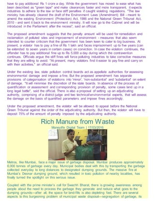 have to pay additional Rs 1 crore a day. While the government has moved to ease what has
been described as "green tape" and make clearances faster and more transparent, it expects
industries to adhere to the law or face stiff penalties if caught violating regulations. "The law
ministry has already cleared the draft of the Environment Laws (Amendment) Bill - meant to
amend the existing Environment (Protection) Act, 1986 and the National Green Tribunal Act,
2010 - and sent it back to the environment ministry. It will now go to the Cabinet and will be
introduced in the Parliament after the recess", said an official.
The proposed amendment suggests that the penalty amount will be used for remediation and
reclamation of polluted sites and improvement of environment - measures that also seem
intended to counter criticism that the government has been keen to cater to big business. At
present, a violator has to pay a fine of Rs 1 lakh and faces imprisonment up to five years (can
be extended to seven years in certain cases) on conviction. In case the violation continues, the
offender has to pay additional fine up to Rs 5,000 a day during which the contravention
continues. Officials argue the stiff fines will force polluting industries to take corrective measures
that they are willing to avoid. "At present, many violators find it easier to pay fine and carry on
with their activities," an official said.
Under the existing law, state pollution control boards act as appellate authorities for assessing
environmental damage and impose a fine. But the proposed amendment has separate
provisions of categorisation of violations into 'minor', 'non-substantial' and 'substantial' on extent
of damage. "It will minimise the discretion of the state boards. In absence of the process of
quantification or assessment and corresponding provision of penalty, some cases land up in a
long legal battle", said the official. There is also a proposal of setting up an adjudicating
authority, comprising of a district judge and two technicalenvironmental experts, that will assess
the damage on the basis of quantified parameters and impose fines accordingly.
Under the proposed amendment, the violator will be allowed to appeal before the National
Green Tribunal against the order of the adjudicating authority. But then, the violator will have to
deposit 75% of the amount of penalty imposed by the adjudicating authority.
Rich Manure from Waste
Moneylife Digital Team | 17/03/2016
Metros, like Mumbai, face a major issue of garbage disposal. Mumbai produces approximately
6,000 tonnes of garbage every day. Municipal bodies deal with this by transporting the garbage
collected everyday to long distances to designated dumping grounds. The massive fire at
Mumbai’s Deonar dumping ground, which resulted in toxic pollution of nearby localities, has
finally turned the spotlight on this serious issue.
Coupled with the prime minister’s call for Swachh Bharat, there is growing awareness among
people about the need to process the garbage they generate and reduce what goes to the
dumping grounds—after all, the space for land-fills is also depleting fast. There are several
aspects to this burgeoning problem of municipal waste disposal—segregation of garbage, its
 