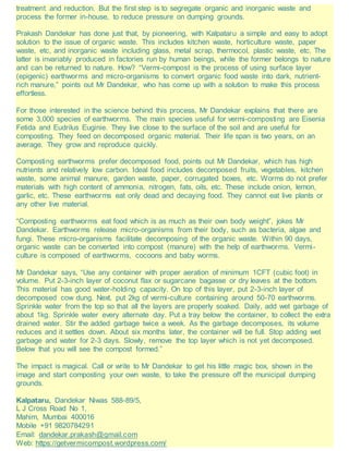 treatment and reduction. But the first step is to segregate organic and inorganic waste and
process the former in-house, to reduce pressure on dumping grounds.
Prakash Dandekar has done just that, by pioneering, with Kalpataru a simple and easy to adopt
solution to the issue of organic waste. This includes kitchen waste, horticulture waste, paper
waste, etc, and inorganic waste including glass, metal scrap, thermocol, plastic waste, etc. The
latter is invariably produced in factories run by human beings, while the former belongs to nature
and can be returned to nature. How? “Vermi-compost is the process of using surface layer
(epigenic) earthworms and micro-organisms to convert organic food waste into dark, nutrient-
rich manure,” points out Mr Dandekar, who has come up with a solution to make this process
effortless.
For those interested in the science behind this process, Mr Dandekar explains that there are
some 3,000 species of earthworms. The main species useful for vermi-composting are Eisenia
Fetida and Eudrilus Euginie. They live close to the surface of the soil and are useful for
composting. They feed on decomposed organic material. Their life span is two years, on an
average. They grow and reproduce quickly.
Composting earthworms prefer decomposed food, points out Mr Dandekar, which has high
nutrients and relatively low carbon. Ideal food includes decomposed fruits, vegetables, kitchen
waste, some animal manure, garden waste, paper, corrugated boxes, etc. Worms do not prefer
materials with high content of ammonia, nitrogen, fats, oils, etc. These include onion, lemon,
garlic, etc. These earthworms eat only dead and decaying food. They cannot eat live plants or
any other live material.
“Composting earthworms eat food which is as much as their own body weight”, jokes Mr
Dandekar. Earthworms release micro-organisms from their body, such as bacteria, algae and
fungi. These micro-organisms facilitate decomposing of the organic waste. Within 90 days,
organic waste can be converted into compost (manure) with the help of earthworms. Vermi-
culture is composed of earthworms, cocoons and baby worms.
Mr Dandekar says, “Use any container with proper aeration of minimum 1CFT (cubic foot) in
volume. Put 2-3-inch layer of coconut flax or sugarcane bagasse or dry leaves at the bottom.
This material has good water-holding capacity. On top of this layer, put 2-3-inch layer of
decomposed cow dung. Next, put 2kg of vermi-culture containing around 50-70 earthworms.
Sprinkle water from the top so that all the layers are properly soaked. Daily, add wet garbage of
about 1kg. Sprinkle water every alternate day. Put a tray below the container, to collect the extra
drained water. Stir the added garbage twice a week. As the garbage decomposes, its volume
reduces and it settles down. About six months later, the container will be full. Stop adding wet
garbage and water for 2-3 days. Slowly, remove the top layer which is not yet decomposed.
Below that you will see the compost formed.”
The impact is magical. Call or write to Mr Dandekar to get his little magic box, shown in the
image and start composting your own waste, to take the pressure off the municipal dumping
grounds.
Kalpataru, Dandekar Niwas 588-89/5,
L J Cross Road No 1,
Mahim, Mumbai 400016
Mobile +91 9820784291
Email: dandekar.prakash@gmail.com
Web: https://getvermicompost.wordpress.com/
 
