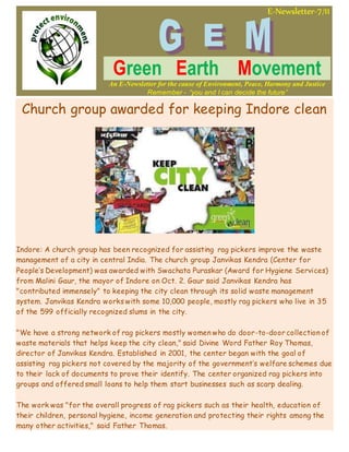E-Newsletter-7/11
Green Earth Movement
An E-Newsletter for the cause of Environment, Peace, Harmony and Justice
Remember - “you and I can decide the future”
Church group awarded for keeping Indore clean
Indore: A church group has been recognized for assisting rag pickers improve the waste
management of a city in central India. The church group Janvikas Kendra (Center for
People’s Development) was awarded with Swachata Puraskar (Award for Hygiene Services)
from Malini Gaur, the mayor of Indore on Oct. 2. Gaur said Janvikas Kendra has
"contributed immensely" to keeping the city clean through its solid waste management
system. Janvikas Kendra works with some 10,000 people, mostly rag pickers who live in 35
of the 599 officially recognized slums in the city.
"We have a strong network of rag pickers mostly women who do door-to-door collection of
waste materials that helps keep the city clean," said Divine Word Father Roy Thomas,
director of Janvikas Kendra. Established in 2001, the center began with the goal of
assisting rag pickers not covered by the majority of the government’s welfare schemes due
to their lack of documents to prove their identify. The center organized rag pickers into
groups and offered small loans to help them start businesses such as scarp dealing.
The work was "for the overall progress of rag pickers such as their health, education of
their children, personal hygiene, income generation and protecting their rights among the
many other activities," said Father Thomas.
 
