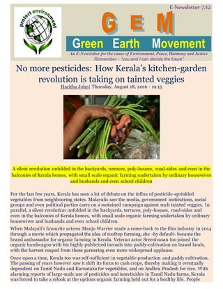E-Newsletter-7/12
Green Earth Movement
An E-Newsletter for the cause of Environment, Peace, Harmony and Justice
Remember - “you and I can decide the future”
No more pesticides: How Kerala’s kitchen-garden
revolution is taking on tainted veggies
Haritha John| Thursday, August 18, 2016 - 19:15
A silent revolution unfolded in the backyards, terraces, poly-houses, road-sides and even in the
balconies of Kerala homes, with small scale organic farming undertaken by ordinary housewives
and husbands and even school children
For the last few years, Kerala has seen a lot of debate on the influx of pesticide-sprinkled
vegetables from neighbouring states. Malayalis saw the media, government institutions, social
groups and even political parties carry on a sustained campaign against such tainted veggies. In
parallel, a silent revolution unfolded in the backyards, terraces, poly-houses, road-sides and
even in the balconies of Kerala homes, with small scale organic farming undertaken by ordinary
housewives and husbands and even school children.
When Malayali’s favourite actress Manju Warrier made a come-back to the film industry in 2014
through a movie which propagated the idea of rooftop farming, she -by default- became the
brand ambassador for organic farming in Kerala. Veteran actor Sreenivasan too joined the
organic bandwagon with his highly publicized inroads into paddy-cultivation on leased lands,
with the harvest reaped from these garnering even more widespread applause.
Once upon a time, Kerala too was self-sufficient in vegetable-production and paddy cultivation.
The passing of years however saw it shift its focus to cash crops, thereby making it eventually
dependent on Tamil Nadu and Karnataka for vegetables, and on Andhra Pradesh for rice. With
alarming reports of large-scale use of pesticides and insecticides in Tamil Nadu farms, Kerala
was forced to take a relook at the options organic farming held out for a healthy life. People
 