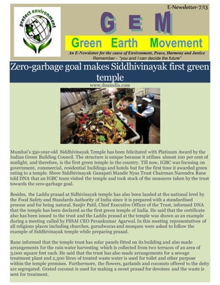 E-Newsletter-7/13
Green Earth Movement
An E-Newsletter for the cause of Environment, Peace, Harmony and Justice
Remember - “you and I can decide the future”
Zero-garbage goal makes Siddhivinayak first green
temple
www.dnaindia.com
Mumbai's 350-year-old Siddhivinayak Temple has been felicitated with Platinum Award by the
Indian Green Building Council. The structure is unique because it utilises almost 100 per cent of
sunlight, and therefore, is the first green temple in the country. Till now, IGBC was focusing on
government, commercial, residential buildings and hotels but for the first time it awarded green
rating to a temple. Shree Siddhivinayak Ganapati Mandir Nyas Trust Chairman Narendra Rane
told DNA that an IGBC team visited the temple and took stock of the measures taken by the trust
towards the zero-garbage goal.
Besides, the Laddu prasad at Sidhivinayak temple has also been lauded at the national level by
the Food Safety and Standards Authority of India since it is prepared with a standardised
process and for being natural. Sanjiv Patil, Chief Executive Officer of the Trust, informed DNA
that the temple has been declared as the first green temple of India. He said that the certificate
also has been issued to the trust and the Laddu prasad at the temple was shown as an example
during a meeting called by FSSAI CEO Pavankumar Agarwal. In this meeting representatives of
all religious places including churches, gurudwaras and mosques were asked to follow the
example of Siddhivinayak temple while preparing prasad.
Rane informed that the temple trust has solar panels fitted on its building and also made
arrangements for the rain water harvesting which is collected from two terraces of an area of
3,000 square feet each. He said that the trust has also made arrangements for a sewage
treatment plant and 2,500 litres of treated waste water is used for toilet and other purpose
within the temple premises. Furthermore, the flowers, garlands and coconuts offered to the deity
are segregated. Grated coconut is used for making a sweet prasad for devotees and the waste is
sent for treatment.
 