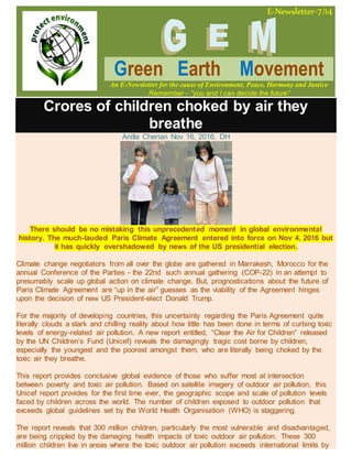 E-Newsletter-7/14
Green Earth Movement
An E-Newsletter for the cause of Environment, Peace, Harmony and Justice
Remember - “you and I can decide the future”
Crores of children choked by air they
breathe
Anilla Cherian Nov 16, 2016, DH
There should be no mistaking this unprecedented moment in global environmental
history. The much-lauded Paris Climate Agreement entered into force on Nov 4, 2016 but
it has quickly overshadowed by news of the US presidential election.
Climate change negotiators from all over the globe are gathered in Marrakesh, Morocco for the
annual Conference of the Parties - the 22nd such annual gathering (COP-22) in an attempt to
presumably scale up global action on climate change. But, prognostications about the future of
Paris Climate Agreement are “up in the air” guesses as the viability of the Agreement hinges
upon the decision of new US President-elect Donald Trump.
For the majority of developing countries, this uncertainty regarding the Paris Agreement quite
literally clouds a stark and chilling reality about how little has been done in terms of curbing toxic
levels of energy-related air pollution. A new report entitled, “Clear the Air for Children” released
by the UN Children’s Fund (Unicef) reveals the damagingly tragic cost borne by children,
especially the youngest and the poorest amongst them, who are literally being choked by the
toxic air they breathe.
This report provides conclusive global evidence of those who suffer most at intersection
between poverty and toxic air pollution. Based on satellite imagery of outdoor air pollution, this
Unicef report provides for the first time ever, the geographic scope and scale of pollution levels
faced by children across the world. The number of children exposed to outdoor pollution that
exceeds global guidelines set by the World Health Organisation (WHO) is staggering.
The report reveals that 300 million children, particularly the most vulnerable and disadvantaged,
are being crippled by the damaging health impacts of toxic outdoor air pollution. These 300
million children live in areas where the toxic outdoor air pollution exceeds international limits by
 