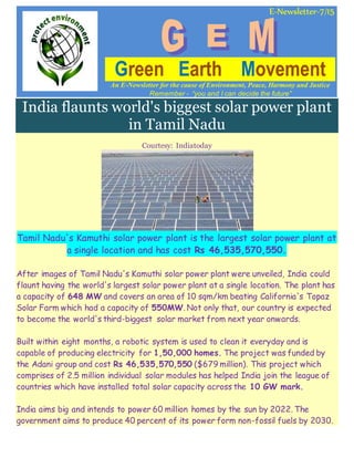 E-Newsletter-7/15
Green Earth Movement
An E-Newsletter for the cause of Environment, Peace, Harmony and Justice
Remember - “you and I can decide the future”
India flaunts world's biggest solar power plant
in Tamil Nadu
Courtesy: Indiatoday
Tamil Nadu's Kamuthi solar power plant is the largest solar power plant at
a single location and has cost Rs 46,535,570,550.
After images of Tamil Nadu's Kamuthi solar power plant were unveiled, India could
flaunt having the world's largest solar power plant at a single location. The plant has
a capacity of 648 MW and covers an area of 10 sqm/km beating California's Topaz
Solar Farm which had a capacity of 550MW. Not only that, our country is expected
to become the world's third-biggest solar market from next year onwards.
Built within eight months, a robotic system is used to clean it everyday and is
capable of producing electricity for 1,50,000 homes. The project was funded by
the Adani group and cost Rs 46,535,570,550 ($679 million). This project which
comprises of 2.5 million individual solar modules has helped India join the league of
countries which have installed total solar capacity across the 10 GW mark.
India aims big and intends to power 60 million homes by the sun by 2022. The
government aims to produce 40 percent of its power form non-fossil fuels by 2030.
 