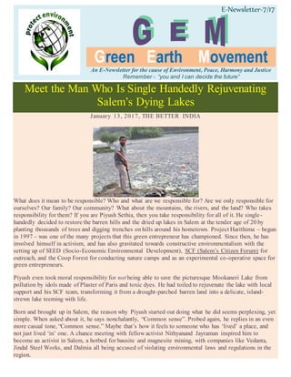 E-Newsletter-7/17
Green Earth Movement
An E-Newsletter for the cause of Environment, Peace, Harmony and Justice
Remember - “you and I can decide the future”
Meet the Man Who Is Single Handedly Rejuvenating
Salem’s Dying Lakes
January 13, 2017, THE BETTER INDIA
What does it mean to be responsible? Who and what are we responsible for? Are we only responsible for
ourselves? Our family? Our community? What about the mountains, the rivers, and the land? Who takes
responsibility for them? If you are Piyush Sethia, then you take responsibility for all of it. He single-
handedly decided to restore the barren hills and the dried up lakes in Salem at the tender age of 20 by
planting thousands of trees and digging trenches on hills around his hometown. Project Harithima – begun
in 1997 – was one of the many projects that this green entrepreneur has championed. Since then, he has
involved himself in activism, and has also gravitated towards constructive environmentalism with the
setting up of SEED (Socio-Economic Environmental Development), SCF (Salem’s Citizen Forum) for
outreach, and the Coop Forest for conducting nature camps and as an experimental co-operative space for
green entrepreneurs.
Piyush even took moral responsibility for not being able to save the picturesque Mookaneri Lake from
pollution by idols made of Plaster of Paris and toxic dyes. He had toiled to rejuvenate the lake with local
support and his SCF team, transforming it from a drought-parched barren land into a delicate, island-
strewn lake teeming with life.
Born and brought up in Salem, the reason why Piyush started out doing what he did seems perplexing, yet
simple. When asked about it, he says nonchalantly, “Common sense”. Probed again, he replies in an even
more casual tone, “Common sense.” Maybe that’s how it feels to someone who has ‘lived’ a place, and
not just lived ‘in’ one. A chance meeting with fellow activist Nithyanand Jayraman inspired him to
become an activist in Salem, a hotbed for bauxite and magnesite mining, with companies like Vedanta,
Jindal Steel Works, and Dalmia all being accused of violating environmental laws and regulations in the
region.
 