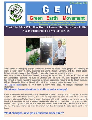 E-Newsletter-7/19
Green Earth Movement
An E-Newsletter for the cause of Environment, Peace, Harmony and Justice
Remember - “you and I can decide the future”
Meet The Man Who Has Built A House That Satisfies All His
Needs From Food To Water To Gas
Koshika Mira Saxena
February 2nd, 2017
Solar power is reshaping energy production around the world. While people are choosing to
move to solar power in many countries like China, Japan, Germany, and the United States,
Indians are also changing their lifestyle to use solar power as a source of energy.
One such person is Dwarkadas Suresh, popularly known as Solar Suresh. An IIT Madras and
IIM Ahmedabad graduate, he lives in Chennai with his wife, son, and daughter-in-law. He
has worked in textile marketing industries in various capacities including as the Chief Executive
Officer, Managerial Director. He retired in 2015, and is now enjoying his green home.
The Logical Indian spoke to Mr Suresh to know more about his lifestyle, inspiration and
challenges.
What was the motivation to shift to solar energy?
I was in Germany and witnessed many rooftop plants there. I thought if a country with a lot less
sunshine can install these facilities, then why not implement the same in India which has solar
energy in abundance?When I came back, I interacted with a lot of vendors, but no one agreed to
install it. It was hard to find a suitable rooftop solar plant vendor and also to get a proper solar
inverter. Even big corporates did not show any interest. After some time, I located a local vendor
who had the same interest as mine. He manufactured and designed the solar power plant of my
home.
What changes have you observed since then?
 