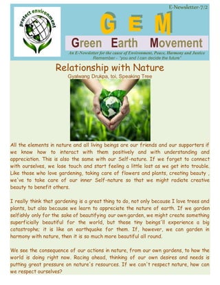 E-Newsletter-7/2
Green Earth Movement
An E-Newsletter for the cause of Environment, Peace, Harmony and Justice
Remember - “you and I can decide the future”
Relationship with Nature
Gyalwang Drukpa, toi, Speaking Tree
All the elements in nature and all living beings are our friends and our supporters if
we know how to interact with them positively and with understanding and
appreciation. This is also the same with our Self-nature. If we forget to connect
with ourselves, we lose touch and start feeling a little lost as we get into trouble.
Like those who love gardening, taking care of flowers and plants, creating beauty ,
we've to take care of our inner Self-nature so that we might radiate creative
beauty to benefit others.
I really think that gardening is a great thing to do, not only because I love trees and
plants, but also because we learn to appreciate the nature of earth. If we garden
selfishly only for the sake of beautifying our own garden, we might create something
superficially beautiful for the world, but those tiny beings'll experience a big
catastrophe; it is like an earthquake for them. If, however, we can garden in
harmony with nature, then it is so much more beautiful all round.
We see the consequence of our actions in nature, from our own gardens, to how the
world is doing right now. Racing ahead, thinking of our own desires and needs is
putting great pressure on nature's resources. If we can't respect nature, how can
we respect ourselves?
 