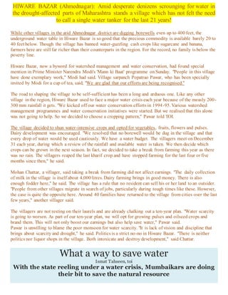 HIWARE BAZAR (Ahmednagar): Amid desperate denizens scrounging for water in
the drought-affected parts of Maharashtra stands a village which has not felt the need
to call a single water tanker for the last 21 years!
While other villages in the arid Ahmednagar district are digging borewells even up to 400 feet, the
underground water table in Hiware Bazar is so good that the precious commodity is available barely 20 to
40 feet below. Though the village has banned water-guzzling cash crops like sugarcane and banana,
farmers here are still far richer than their counterparts in the region. For the record, no family is below the
poverty line.
Hiware Bazar, now a byword for watershed management and water conservation, had found special
mention in Prime Minister Narendra Modi's 'Mann ki Baat' programme on Sunday. "People in this village
have done exemplary work," Modi had said. Village sarpanch Popatrao Pawar, who has been specially
invited by Modi for a cup of tea, said, "We are glad that our efforts are being recognised."
The road to shaping the village to be self-sufficient has been a long and arduous one. Like any other
village in the region, Hiware Bazar used to face a major water crisis each year because of the measly 200-
300 mm rainfall it gets. "We kicked off our water conservation efforts in 1994-95. Various watershed
management programmes and water conservation initiatives were started. But we realised that this alone
was not going to help. So we decided to choose a cropping pattern," Pawar told TOI.
The village decided to shun water-intensive crops and opted for vegetables, fruits, flowers and pulses.
Dairy development was encouraged. "We resolved that no borewell would be dug in the village and that
every drop of water would be used cautiously. We have a water budget. The villagers meet on December
31 each year, during which a review of the rainfall and available water is taken. We then decide which
crops can be grown in the next season. In fact, we decided to take a break from farming this year as there
was no rain. The villagers reaped the last kharif crop and have stopped farming for the last four or five
months since then," he said.
Mohan Chattar, a villager, said taking a break from farming did not affect earnings. "The daily collection
of milk in the village is itself about 4,000 litres. Dairy farming brings in good money. There is also
enough fodder here," he said. The village has a rule that no resident can sell his or her land to an outsider.
"People from other villages migrate in search of jobs, particularly during tough times like these. However,
the case is quite the opposite here. Around 40 families have returned to the village from cities over the last
few years," another villager said.
The villagers are not resting on their laurels and are already chalking out a ten-year plan. "Water scarcity
is going to worsen. As part of our ten-year plan, we will opt for growing pulses and oilseed crops and
brand them. This will not only boost our earnings but also help save water," Pawar said.
Pawar is unwilling to blame the poor monsoon for water scarcity. "It is lack of vision and discipline that
brings about scarcity and drought," he said. Politics is a strict no-no in Hiware Bazar. "There is neither
politics nor liquor shops in the village. Both intoxicate and destroy development," said Chattar.
What a way to save water
Ismat Tahseen, toi
With the state reeling under a water crisis, Mumbaikars are doing
their bit to save the natural resource
 
