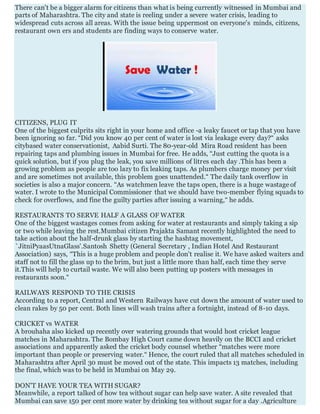 There can't be a bigger alarm for citizens than what is being currently witnessed in Mumbai and
parts of Maharashtra. The city and state is reeling under a severe water crisis, leading to
widespread cuts across all areas. With the issue being uppermost on everyone's minds, citizens,
restaurant own ers and students are finding ways to conserve water.
CITIZENS, PLUG IT
One of the biggest culprits sits right in your home and office -a leaky faucet or tap that you have
been ignoring so far. “Did you know 40 per cent of water is lost via leakage every day?“ asks
citybased water conservationist, Aabid Surti. The 80-year-old Mira Road resident has been
repairing taps and plumbing issues in Mumbai for free. He adds, “Just cutting the quota is a
quick solution, but if you plug the leak, you save millions of litres each day .This has been a
growing problem as people are too lazy to fix leaking taps. As plumbers charge money per visit
and are sometimes not available, this problem goes unattended.“ The daily tank overflow in
societies is also a major concern. “As watchmen leave the taps open, there is a huge wastage of
water. I wrote to the Municipal Commissioner that we should have two-member flying squads to
check for overflows, and fine the guilty parties after issuing a warning,“ he adds.
RESTAURANTS TO SERVE HALF A GLASS OF WATER
One of the biggest wastages comes from asking for water at restaurants and simply taking a sip
or two while leaving the rest.Mumbai citizen Prajakta Samant recently highlighted the need to
take action about the half-drunk glass by starting the hashtag movement,
`JitniPyaasUtnaGlass'.Santosh Shetty (General Secretary , Indian Hotel And Restaurant
Association) says, “This is a huge problem and people don't realise it. We have asked waiters and
staff not to fill the glass up to the brim, but just a little more than half, each time they serve
it.This will help to curtail waste. We will also been putting up posters with messages in
restaurants soon.“
RAILWAYS RESPOND TO THE CRISIS
According to a report, Central and Western Railways have cut down the amount of water used to
clean rakes by 50 per cent. Both lines will wash trains after a fortnight, instead of 8-10 days.
CRICKET vs WATER
A brouhaha also kicked up recently over watering grounds that would host cricket league
matches in Maharashtra. The Bombay High Court came down heavily on the BCCI and cricket
associations and apparently asked the cricket body counsel whether “matches were more
important than people or preserving water.“ Hence, the court ruled that all matches scheduled in
Maharashtra after April 30 must be moved out of the state. This impacts 13 matches, including
the final, which was to be held in Mumbai on May 29.
DON'T HAVE YOUR TEA WITH SUGAR?
Meanwhile, a report talked of how tea without sugar can help save water. A site revealed that
Mumbai can save 150 per cent more water by drinking tea without sugar for a day .Agriculture
 