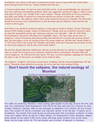 development zone which would lead to construction of many homes in green belt and would further
destroy the green belt of the city,” alleges residents from the area.
A worried resident shares “In past two years brick kiln activity in and around Kharghar has increased. I
have been suffering from breathing problems which have aggravated and doctors suggest a shift to some
other place for good,” says Vaishali Patil a senior resident. “Though brick kilns are not very hazardous,
they affect your health if exposed for a long time and become chronic for those who suffer from
respiratory disease. The unburned carbon mono oxide released in the process is harmful. The brick kilns
should be set up away from residential area so, that the nature absorbs unburned carbon dioxide and
converts it into oxygen.
Such kilns in city should be monitored regularly as long exposure leads to Asthma, Chronic Pulmonary
disease (CPD) leading to higher chances of tuberculosis. Though there are no harmful chemicals which
are burnt but unregulated activity and continuous exposure is not advisable,” adds Dr. Alok Modi,
Environmentalist and activist ND Stalin from Vanashakti shares, “We have taken up the cause of
mangroves, various Government Resolutions (GRs) and other policies to protect the precious wetland
have also been taken, yet we are loosing on these life saving mangroves and they have shrunk further to
15-20% since 2010 in and around Navi Mumbai and Konkan areas and if measures are not taken on time,
we loose more mangroves and the area would shrink further.”
The activists alleged authorities indifference and says it seems that they are waiting for a bigger tragedy
when we would loose all green cover. Measures should be taken to immediately stop these kilns and
restore mangroves. An official from Cidco shares “We have received complaints regarding the issue and
the matter is due for discussion, accordingly action would be taken.
The mangrove complaint cell too has received many complaints and the concerned department will take
action.” Residents allege authorities are giving lip service and have done nothing till date.
Don’t touch the saltpans, the natural ecology of
Mumbai
ZoomBookmarkSharePrintListenTranslate, HT
The battle for preserving Mumbai’s urban ecology gets tougher by the day. Around this time, last
year, the controversial draft Development Plan (2014-34) was sent back for a revision by chief
minister Devendra Fadnavis after he was barraged by objections from citizens. No one is quite
sure if the revised DP will be a reviewed and improved version of the old plan. If reports are to
be believed, the revised draft could be just as worrying given that it proposes a network of roads
in the city’s saltpan lands as well as in other hitherto no- development zones. Mumbai’s saltpan
lands spread across nearly 5,500 acres, along with large green pockets such as the Aarey
forest, are the lungs of the city. The last decade saw a number of attempts to introduce
 