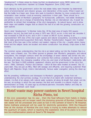 “development” in these areas by chang ing their no-development zone (NDZ) status and
challenging the restrictions imposed by Coastal Regulation Zone (CRZ) rules.
Such attempts by the government and/or the real estate lobby were thwarted by determined
action of environmental and citizens’ groups, and intervention of the courts. When it seem ed
that the battle ha d been won, those who seek to transform Mumbai by more construction and
reclamation have another crack at removing restrictions in their path. There should be a
compulsory course on Mumbai’s geography for bureaucrats, politicians, real estate developers
and all those who are in charge of transforming Mumbai into an international city. It would be
worthwhile to refresh their knowledge of the city’s topography, its natural layout, and to show
them maps and satellite images that so disturb the rest of us with the growing construction on
open spaces.
Here’s what “development “in Mumbai looks like. Of the total area of nearly 633 square
kilometres (sq km), the total built up area in 1970 was 195.01 sq km, in the next two decades it
had increased to 338.38 sq km, and in 2011 it stood at 385.67 sq km, leading to an
unprecedented 50% loss of the city’s open spaces and natural ecosystems, according to a study
by the state government-supported think tank, Mumbai Transformation Support Unit. It added
that most of this loss was in the northern and eastern regions of the city – roughly where Aarey
forest and the saltpan lands are located and where construction has already crept close to their
borders.
The common sense understanding that the city is an island jutting out into the Arabian Sea is a
limited, even a flawed, one. This either ignores or glosses over Mumbai’s geography and natural
ecosystems, the changed contours when the archipelago of seven islands was turned into one
landmass, the extensive reclamations over centuries that continue unabated, the natural flow of
its rivers and lakes, the changing coastline of the city, and most of all Mumbai’s relationship with
the sea. The flood in 2005 suddenly awakened citizens and the government to the city’s four
rivers – Mithi, Oshiwara, Poinsur and Dahisar – which till then were treated as sewers. But 10
years later, they are just as filthy, filled with sewage and effluents, and requiring a planned River
March with Rajendra Singh, India’s internationally famous water evangelist, joining the clean-up
effort.
But the prevailing indifference and disrespect to Mumbai’s geography comes from not
understanding the city’s primary ecology. It is not that of an island with reclaimed landmass;
instead, it is that of an estuary with natural water systems all along its length that empty out into
the sea, an ecology in which the sea swamps the land and recedes in a natural rhythm, as
demonstrated so vividly 10 years ago by architects-planners Anuradha Mathur and Dilip da
Cunha in their landmark work ‘Soak’.
Hotel waste may power canteen in Sewri hospital
Richa Pinto, toi
If the civic corporation has its way , then the food leftovers from hotels in Dadar,
Parel and Lalbaug will no longer reach the dumping grounds of Mumbai. Instead the
wet waste will be processed and used as fuel in the canteen of Sewri's TB Hospital.
Some methane produced will be used for electricity generation. With the frequent
fires at the dumps of Mumbai the civic body is trying to make attempts to reduce
the quantum of waste, which is reaching the wasteland. One of its plans is to instal
two bio-methanization plants at Sewri's TB Hospital.
 
