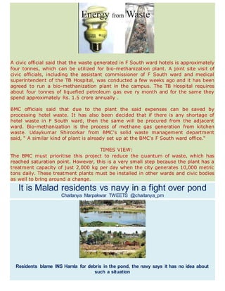 A civic official said that the waste generated in F South ward hotels is approximately
four tonnes, which can be utilized for bio-methanization plant. A joint site visit of
civic officials, including the assistant commissioner of F South ward and medical
superintendent of the TB Hospital, was conducted a few weeks ago and it has been
agreed to run a bio-methanization plant in the campus. The TB Hospital requires
about four tonnes of liquefied petroleum gas eve ry month and for the same they
spend approximately Rs. 1.5 crore annually .
BMC officials said that due to the plant the said expenses can be saved by
processing hotel waste. It has also been decided that if there is any shortage of
hotel waste in F South ward, then the same will be procured from the adjacent
ward. Bio-methanization is the process of methane gas generation from kitchen
waste. Udaykumar Shiroorkar from BMC's solid waste management department
said, “ A similar kind of plant is already set up at the BMC's F South ward office.“
TIMES VIEW:
The BMC must prioritise this project to reduce the quantum of waste, which has
reached saturation point. However, this is a very small step because the plant has a
treatment capacity of just 2,000 kg per day when the city generates 10,000 metric
tons daily. These treatment plants must be installed in other wards and civic bodies
as well to bring around a change.
It is Malad residents vs navy in a fight over pond
Chaitanya Marpakwar TWEETS @chaitanya_pm
Residents blame INS Hamla for debris in the pond, the navy says it has no idea about
such a situation
 