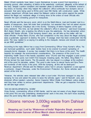 Malad (West) residents have taken it upon themselves to save a pond from becoming a
dumping ground, after unloading of debris at the waterbody continued, allegedly at the behest of
the navy, despite a police complaint and repeated pleas to authorities. The residents scored a
big victory on Sunday when they helped the collector's office confiscate four dumpers and an
excavator that were being used to fill the pond near INS Hamla with construction waste. While
revenue department officials have asked the Malwani police to take action against the people
behind the illegal act, residents allege it is being done at the orders of naval officials who
consider the spot a breeding ground for mosquitoes.
Naval officials said the two-acre pond, which is on the Madh-Marve road and located next to a
swathe of mangroves, does fall under their jurisdiction, but asserted they had not asked anyone
to level it. A Kendriya Vidyalaya sits in the vicinity. “Dumping of debris happens at this spot
every weekend. This time, we had alerted the collector's office in advance,“ said local Congress
MLA Aslam Shaikh, who is leading the efforts to save the waterbody. He has demanded action
against INS Hamla officials. “If the dumping doesn't stop, we will take up the matter with top
naval officials.“ Pradip Mario D'Lima, who had complained to the navy about the illegal dumping,
sees a systematic approach to destroy the pond. “A sewage drain has been constructed into the
pond. The navy replied to us saying it is adding to the mosquito menace and should be covered
as per BMC guidelines.“
According to the reply (Mirror has a copy) from Commanding Officer Vinay Kumar's office, “As
per municipal guidelines, such water bodies have to be covered to prevent spreading of
mosquito-borne diseases. A survey has revealed that there is no fauna at the pond. The health
hazards far outweigh the environmental considerations. The presence of this pond is an
impending health issue in this heavily populated area.“ D'Lima said they engaged a pest control
firm to inspect the pond, but it didn't find mosquito breeding spots. His father, Brig (Retd) F J
D'Lima termed the reply bizarre. The 84-yearold, who has stayed in a cottage at the southern
end of the pond for decades, added, “The pond is also home to natural fauna and flora.There
are hundreds of wild ducks in the pond. With the dumping, all this will be destroyed.“
Revenue department officials said the Malwani police had in January registered a case against
a contractor, Angad Chaurasia, under the Environment Protection Act. Some vehicles were
seized at the time too.
“However, the vehicles were released later after a court order. We have managed to stop the
dumping for now and asked the police to seize the vehicles again,“ said Dr Navnath Jare, sub
divisional officer (western suburbs). Senior Inspector Milind Khetle from Malwani police station
said they have written to various government departments. “After we get a response from them,
we will take legal action.“
`WE DO DEVELOPMENTAL WORK'
Vinay Kumar, commanding officer of INS Hamla, said he was not aware of any illegal dumping
in the pond.“We are only undertaking developmental work in the area. We don't know anything
about the pond being filled with waste material.“
Citizens remove 3,000kg waste from Dahisar
river
Stepping up | Led by ‘Waterman of India’ Rajendra Singh, masked
activists under banner of River March clean riverbed using gloves and
sticks
 