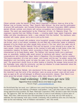 Mansi Goda correspondent@dnaindia.net
Citizen activists under the banner of River March organised a massive clean-up drive at the
Dahisar river on Sunday morning. Titled ‘Swachh Nadi Abhiyan’, the drive saw the participation
of around 400 participants, who included Brihanmumbai Municipal Corporation (BMC) workers,
elected officials, activists and citizens with various occupations and of different economic
classes. The event was spearheaded by the ‘Waterman of India’, Dr. Rajendra Singh. The
organisers reported that over 3000kg of waste — including plastic bags, plastic fragments, glass
bottles and other miscellaneous items — was collected from the riverbed. The volunteers were
provided with masks, gloves and a stick to pick up the trash.
The Dahisar river is fraught with problems since household sewage is being continually emptied
into its bed, which is now almost completely dry and filled with construction waste or pollutants
disposed of by the dhobis and other people living around it. The river, which has water only till
the borders of Sanjay Gandhi National Park and not beyond, is now referred to as a sewer by
many people. Large machines operate on the riverbed to build walls on both banks of the river,
a preventive measure for floods, which, according to Singh, lacks foresight. “A river is
characterised by its freely-flowing water. The Dahisar river requires banks and a catchment
area, so, essentially, building walls would amount to interfering with nature,” said the water
conservationist who transformed Alwar district in Rajasthan from its erstwhile barren condition.
“We require separation of a river and a sewer, and a sewer and the sea,” he added, saying that
desalination and river-linking would not solve the water crisis. Citing solutions to the problem, he
said,” The government should focus on either treating or diverting the sewage being poured into
this freshwater body, while the community can take up initiatives to create awareness about the
river. A community-led effort is the way to go.”
Advocate Bhagyashree Mahale, who volunteered for the cause, said: “What I really loved about
this movement was that some of the volunteers were as young as seven years old and some
were as aged as 85, and all belonged to different socio-economic classes. River March is an
active group that actually creates an impact, unlike many others in this field.”
Thane road widening: 1,000 trees get new life
Opposition from residents forces civic body to spare them.
Naveeta Singh s_naveeta@dnaindia.net
On World Earth Day last week, over 1,000 trees were saved from being hacked. There was a proposal to
cut these trees for the road widening of Pokharan road numbers 1 and 2 and other roads in Thane, but after
strong opposition from residents, the Thane Municipal Corporation (TMC) decided to spare them from the
axe. The aggressive TMC has been sparing no one when it comes to road widening in various parts of
Thane. More than 1,000 structures have been demolished by the civic body and over 800 vacated to
undertake the road widening work since a month. Continuing with its ambitious drive the civic body has
taken up the road widening work at Pokharan road numbers 1 and 2 this month.
 