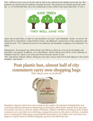 Over 1,400 trees were to be cut for the work as well as for construction by builders across the city. The
proposal was raised in the tree authority meeting last week. The proposal was initially passed the same
day. i.e. on World Earth Day, but a few residents got to know about it and raised objections. “It was a
shame that on Earth Day, on April 22, they decided to cut trees,” said Chandrahas Tawde, an activist. He
alleges that he immediately contacted Sunil Chavan, the additional commissioner of the corporation, and
raised the issue. “We condemn the action of tree authority and demanded resignation of its chairman,” he
added.
Subsequently, the proposal was called off and only 400 trees, which are to be cut by the builders and
developers, was passed. In addition, civic chief Sanjeev Jaiswal said no trees will be cut for widening of
Pokharan road No2, which is set to become 40 feet from the current 25 feet.
“The road will be widened without cutting any trees and a service road will be built adjacent to the current
footpath,” said Jaiswal.
Post plastic ban, almost half of city
consumers carry own shopping bags
TNN | May 9, 2016, 06.28 AM IST
Bangaluru: Grocery stores have seen a surge in the number of customers bringing their own
carry bags, following the ban on plastic bags in Karnataka. Other kinds of stores have also seen
an increase, but less so. Grocery outlets of Reliance, Nilgiri's and More said that 40-50% of their
consumers now carry their own cloth bags, compared to about 5-10% prior to the ban. A random
survey conducted by TOI among 115 households found that 51.3% of them now carry their own
bags on a regular basis for all their shopping, up from 16% before the ban.
 