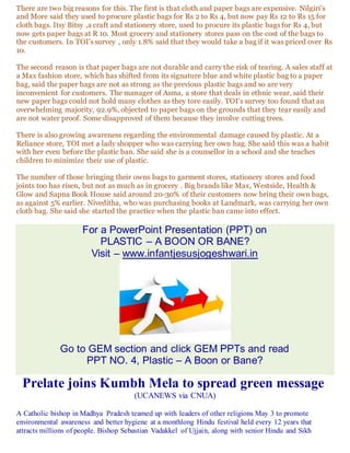 There are two big reasons for this. The first is that cloth and paper bags are expensive. Nilgiri's
and More said they used to procure plastic bags for Rs 2 to Rs 4, but now pay Rs 12 to Rs 15 for
cloth bags. Itsy Bitsy ,a craft and stationery store, used to procure its plastic bags for Rs 4, but
now gets paper bags at R 10. Most grocery and stationery stores pass on the cost of the bags to
the customers. In TOI's survey , only 1.8% said that they would take a bag if it was priced over Rs
10.
The second reason is that paper bags are not durable and carry the risk of tearing. A sales staff at
a Max fashion store, which has shifted from its signature blue and white plastic bag to a paper
bag, said the paper bags are not as strong as the previous plastic bags and so are very
inconvenient for customers. The manager of Asma, a store that deals in ethnic wear, said their
new paper bags could not hold many clothes as they tore easily. TOI's survey too found that an
overwhelming majority, 92.9%, objected to paper bags on the grounds that they tear easily and
are not water proof. Some disapproved of them because they involve cutting trees.
There is also growing awareness regarding the environmental damage caused by plastic. At a
Reliance store, TOI met a lady shopper who was carrying her own bag. She said this was a habit
with her even before the plastic ban. She said she is a counsellor in a school and she teaches
children to minimize their use of plastic.
The number of those bringing their owns bags to garment stores, stationery stores and food
joints too has risen, but not as much as in grocery . Big brands like Max, Westside, Health &
Glow and Sapna Book House said around 20-30% of their customers now bring their own bags,
as against 5% earlier. Niveditha, who was purchasing books at Landmark, was carrying her own
cloth bag. She said she started the practice when the plastic ban came into effect.
For a PowerPoint Presentation (PPT) on
PLASTIC – A BOON OR BANE?
Visit – www.infantjesusjogeshwari.in
Go to GEM section and click GEM PPTs and read
PPT NO. 4, Plastic – A Boon or Bane?
Prelate joins Kumbh Mela to spread green message
(UCANEWS via CNUA)
A Catholic bishop in Madhya Pradesh teamed up with leaders of other religions May 3 to promote
environmental awareness and better hygiene at a monthlong Hindu festival held every 12 years that
attracts millions of people. Bishop Sebastian Vadakkel of Ujjain, along with senior Hindu and Sikh
 