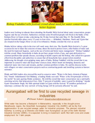 Bishop Vadakkel tells festival crowd about need for water conservation,
better hygiene
leaders were looking to educate those attending the Kumbh Mela festival about water conservation, proper
hygiene and the use of toilets. Authorities estimate some 50 million people will flock to the banks of the
Kshipra River in Ujjain to take a dip during the 30-day festival that ends May 22. The Kumbh Mela
(pitcher festival) takes place every 12 years in four cities — Allahabad, Haridwar, Nasik and Ujjain that
are situated on the Ganges River or one of its tributaries. Hindus consider the river as sacred.
Hindus believe taking a dip in the river will wash away their sins. The Kumbh Mela festival is "a great
occasion for me to share the concerns of many about the need to protect rivers, other bodies of water and
the need for improved hygiene, such as the use of toilets and better waste management." Bishop Vadakkel
told the crowd. Many households in India do not have proper toilets, if any, and open defecation is a
common problem that spreads disease, according to health experts and the bishop, who called for a greater
effort from the public and authorities to ensure that all households have proper toilets installed.
Addressing the drought crisis gripping many parts of India, Bishop Vadakkel told the crowd that it was
important to conserve water and keep water sources clean, which meant not dumping domestic and
industrial waste into rivers and streams, another common problem in India. He said his diocese works
with villagers on water conservation projects such as constructing ponds and installing systems to harvest
rainwater.
Hindu and Sikh leaders also stressedthe need to conserve water. "Water is the basic element of human
life," Swami Avdeshanand Giri Maharaj, a leading Hindu seer said. "Water is the first principle of life in
the world," he said, quoting Hindu scriptures. He told the crowd that water conservation was a spiritually
enriching activity that helps protect lives. Only "2 percent of available water is good for drinking," Jatedar
Gyani Gurucharan Singh, the Sikh spiritual leader in Ujjain told the festival. "If mindless pollution of
waterways continues the very survival of living beings will be seriously affected," he said.
Aurangabad will be first to use recycled sewage in
industries
Dhaval Kulkarni dhaval.kulkarni@dnaindia.net
While water has become a flashpoint in Maharashtra, especially in the drought-prone
Marathwada region, the Greenfield Aurangabad Industrial City (AURIC) will be the first
agglomeration to use recycled sewage water for industrial purposes. The planned industrial
township is coming up at Shendra and Bidkin near Aurangabad as part of the Delhi Mumbai
Industrial Corridor (DMIC). It is expected to bring in investment worth Rs3 lakh crore and create
employment for 1 lakh people.
 