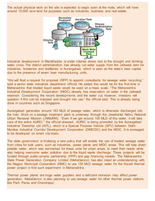 The actual physical work on the site is expected to begin soon at the node, which will have
around 10,000 acre land for purposes such as industries, business and real estate.
Industrial development in Marathwada is under intense stress due to the drought and drinking
water crisis. The district administration has already cut water supply from the Jaikwadi dam for
industries, breweries and distilleries in Aurangabad, which is seen as the state’s beer capital,
due to the presence of seven beer manufacturing units.
“We will float a request for proposal (RFP) to appoint consultants for sewage water recycling,”
said a senior state industries department official. He added this would be for the first time in
Maharashtra that treated liquid waste would be used on a mass scale. “The Maharashtra
Industrial Development Corporation (MIDC) already has reservation on water in the Jaikwadi
reservoir. Considering the recent developments and the water cut, however, investors will
question if this can be imposed and brought into use,” the official said. This is already being
done in countries such as Singapore.
Aurangabad generates around 163 MLD of sewage water, which is otherwise discharged into
the river. Work on a sewage treatment plant is underway through the Jawaharlal Nehru National
Urban Renewal Mission (JNNURM). “Even if we get around 100 MLD of this water, it will take
care of the entire AURIC,” the official stressed. AURIC is being promoted by the Aurangabad
Industrial Township Ltd (AITL), which is a Special Purpose Vehicle (SPV) between Delhi-
Mumbai Industrial Corridor Development Corporation (DMICDC) and the MIDC. It is envisaged
to be developed on smart city basis.
The state government is finalising a new policy that will enable the use of treated sewage water
from cities for bulk users, such as industries, power plants and MIDC areas. This will help divert
potable water, which was earmarked for these units for urban areas, to meet their needs while
also helping overcome water pollution due to the liquid waste discharge. These projects will be
funded through public-private partnership (PPP) and gap financing models. The Maharashtra
State Power Generation Company Limited (MahaGenco) has also inked an understanding with
the Nagpur Municipal Corporation (NMC) to use 130 MLD sewage water for the Koradi thermal
power project in first such experiment in Maharashtra.
Thermal power plants are huge water guzzlers and a deficient monsoon may affect power
generation. MahaGenco is also planning to use sewage water for other thermal power stations
like Parli, Paras and Chandrapur.
 