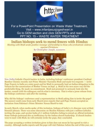 For a PowerPoint Presentation on Waste Water Treatment.
Visit – www.infantjesusjogeshwari.in
Go to GEM section and click GEM PPTs and read
PPT NO. 15 – WASTE WATER TREATMENT
Indian bishops seek to mend fences with Hindus
Meeting with Modi sends positive message of friendship to those who orchestrate violence
against Christians.
By Christopher Joseph, ucannews
New Delhi:Catholic Church leaders in India, including bishops' conference president Cardinal
Baselios Cleemis recently met Prime Minister Narendra Modi and made two requests — invite
Pope Francis to India as a state guest and for Modi to personally lead an Indian delegation to the
Vatican for the canonization of Mother Teresa on Sept. 4. Modi in his own suave way did the
predictable thing. He made no commitment. Modi just promised to seriously look into the
matter, consult with his colleagues and do what is necessary. That is what a press release from
the bishops conference said after the meeting.
Why did the bishops' conference send a representation to Modi asking him to invite the pope?
The answer could come from early March news reports that said Pope Francis accepted an
invitation from Pakistan's Prime Minister Nawaz Sharif to visit.
In early March, when media spoke of this invitation, bishops of India's 171 dioceses were at their
biennial plenary. There was some discussion on Muslim Pakistan with just 1 million Catholics
inviting the pope, and secular India of 17 million Catholics failing to extend an official invitation.
Some bishops portrayed this as inefficiency by the Indian church leadership. If church leaders
were to meet with Modi, he will certainly invite the pope, they concluded.
The pope accepting a written invitation given to him does not mean he has agreed to visit a
country. Although media reports said the pope will visit Pakistan before the end of this year, we
 
