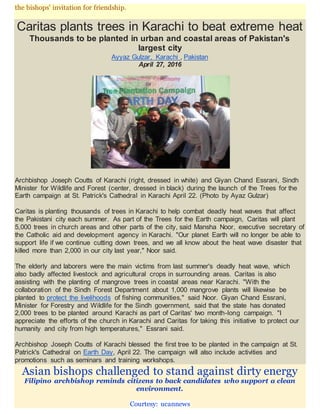 the bishops' invitation for friendship.
Caritas plants trees in Karachi to beat extreme heat
Thousands to be planted in urban and coastal areas of Pakistan's
largest city
Ayyaz Gulzar, Karachi , Pakistan
April 27, 2016
Archbishop Joseph Coutts of Karachi (right, dressed in white) and Giyan Chand Essrani, Sindh
Minister for Wildlife and Forest (center, dressed in black) during the launch of the Trees for the
Earth campaign at St. Patrick's Cathedral in Karachi April 22. (Photo by Ayaz Gulzar)
Caritas is planting thousands of trees in Karachi to help combat deadly heat waves that affect
the Pakistani city each summer. As part of the Trees for the Earth campaign, Caritas will plant
5,000 trees in church areas and other parts of the city, said Mansha Noor, executive secretary of
the Catholic aid and development agency in Karachi. "Our planet Earth will no longer be able to
support life if we continue cutting down trees, and we all know about the heat wave disaster that
killed more than 2,000 in our city last year," Noor said.
The elderly and laborers were the main victims from last summer's deadly heat wave, which
also badly affected livestock and agricultural crops in surrounding areas. Caritas is also
assisting with the planting of mangrove trees in coastal areas near Karachi. "With the
collaboration of the Sindh Forest Department about 1,000 mangrove plants will likewise be
planted to protect the livelihoods of fishing communities," said Noor. Giyan Chand Essrani,
Minister for Forestry and Wildlife for the Sindh government, said that the state has donated
2,000 trees to be planted around Karachi as part of Caritas' two month-long campaign. "I
appreciate the efforts of the church in Karachi and Caritas for taking this initiative to protect our
humanity and city from high temperatures," Essrani said.
Archbishop Joseph Coutts of Karachi blessed the first tree to be planted in the campaign at St.
Patrick's Cathedral on Earth Day, April 22. The campaign will also include activities and
promotions such as seminars and training workshops.
Asian bishops challenged to stand against dirty energy
Filipino archbishop reminds citizens to back candidates who support a clean
environment.
Courtesy: ucannews
 