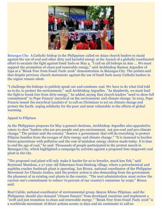 Batangas City: A Catholic bishop in the Philippines called on Asian church leaders to stand
against the use of coal and other dirty and harmful energy at the launch of a globally coordinated
effort to escalate the fight against fossil fuels on May 4. "I call on all bishops in Asia ... We must
support the promotion of clean and renewable energy," said Archbishop Ramon Arguelles of
Lipa at a "Break Free from Fossil Fuels 2016" demonstration in Batangas City. The prelate said
that despite previous church statements against the use of fossil fuels many Catholic leaders in
the region remain silent.
"I challenge the bishops to publicly speak out and condemn coal. We have to do what God told
us to do, to protect the environment," said Archbishop Arguelles. "As shepherds, we must lead
the fight to break free from dirty energy," he added, saying that church leaders "need to show full
commitment" to Pope Francis' encyclical on the environment and climate change. In 2015, Pope
Francis issued the encyclical Laudato si' to call on Christians to act on climate change and
protect the Earth, urging solidarity for the poor and most vulnerable to the effects of global
warming.
Appeal to Filipinos
As the Philippines prepares for May 9 general elections, Archbishop Arguelles also appealed to
voters to elect "leaders who are pro-people and pro-environment, not pro-coal and pro-climate
change." The prelate said the country "deserve a government that will do everything to protect
Filipino families from the ravages of dirty energy and climate change." "It is immoral to burden
future generations with pollution and the cost of mistaken energy choices made today. It is time
to end the age of coal," he said. Thousands of people participated in the protest march in
Batangas City, which highlighted a campaign by activists against a proposed 600-megawatt coal
plant in the city.
"The proposed coal plant will only make it harder for us to breathe, much less fish," said
Reymond Mendoza, a 27-year old fisherman from Simlong village, where a petrochemical and
naphtha cracker feedstock plant is operating. Ian Rivera, national coordinator of the Philippine
Movement for Climate Justice, said the protest action is also demanding from the government
the phaseout of 19 existing coal plants in the country. "The next administration must review the
current one's commitment to reduce 70 percent of our country’s emissions by 2030," Rivera
said.
Ruel Cabile, national coordinator of environmental group Aksyon Klima Pilipinas, said the
Philippines should also demand "climate finance" from developed countries and implement a
"swift and just transition to clean and renewable energy." "Break Free from Fossil Fuels 2016" is
a worldwide movement of direct actions across 12 days and six continents to call on
 